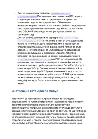 - Достъп до системни файлове: http://my.host/cgibin/php?/etc/passwdИнформацията от заявката в URL адреса
след въпросителния знак се предава като аргумент на
командния ред към интерпретатора. Обикновено
интерпретаторите отварят и изпълняват файла специфициран
като първи аргумент на командния ред. Когато се изпълнява
като CGI, PHP отказва да интерпретира аргументи на
командния ред.
- Достъп до уеб документи на сървъра: http://my.host/cgibin/php/secret/doc.htmlПътят, който е част от URL адрес след
името на PHP байнърито, /secret/doc.html е конвенция за
спецификацията на името на файла, който трябва да бъде
отворен и интерпретиран от CGI програмата. Обикновено
някои конфигурационни директиви (Apache: Action) се
използват за пренасочване на заявки към документи като
http://my.host/secret/script.phpкъм PHP интерпретатора. За
съжаление, ако заявката е подадена в такава форма не се
правят проверки от уеб сървъра за файла /secret/script.php, а
само за /cgi-bin/php. По този начин всеки потребител, който
може да достъпи /cgi-bin/php има възможност за достъп до
всеки защитен документ на уеб сървъра. В PHP директивите
за изпълнение на програмата (cgi.force_redirect, doc_root,
user_dir) могат да бъдат използвани за предпазване от тази
атака.

Инсталация като Apache модул
Когато PHP се използва като Apache модул, то наследява
разрешенията на Apache потребителя (обикновено това е nobody).
Товаиманяколконяколко влияния върху сигурността и
автентикацията. Например, ако използвате PHP за да достъпите
база данни и тя няма вътрешен контрол за достъпа, то ще трябва да
направите базата достъпна за nobody потребителя. Това означава,
че злонамерен скрипт може да достъпи и промени базата, дори без
потребителко име и парола. Бихте могли да предотвратите това
чрез Apache authorization или да създадете собствен модел чрез

 