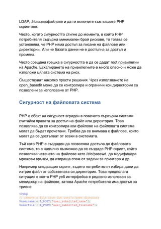 LDAP, .htaccessфайлове и да ги включите към вашите PHP
скриптове.
Често, когато сигурността стигне до момента, в който PHP
потребителя съдържа минимален брой рискове, то тогава се
установява, че PHP няма достъп за писане на файлове или
директории. Или че базата данни не е достъпна за достъп и
промяна.
Често срещана грешка в сигурността е да се дадат root привилегии
на Apache. Ескалирането на привилегиите е много опасно и може да
изположи цялата система на риск.
Съществуват няколко прости решения. Чрез използването на
open_basedir може да се контролира и ограничи кои директории са
позволени за използване от PHP.

Сигурност на файловата система
PHP е обект на сигурност вграден в повечето сървърни системи
считайки правата за достъп на файл или директория. Това
позволява да се контролира кои файлове на файловата система
могат да бъдат прочетени. Трябва да се внимава с файлове, които
могат да се достъпват от всеки в системата.
Тъй като PHP е създаден да позволява достъпа до файловата
система, то е напълно възможно да се създаде PHP скрипт, който
позволява четенето на файлове като /etc/passwd, да модифицира
мрежови връзки, да изпраща спам от задачи за принтера и др.
Например следващия скрипт, където потребителят избира дали да
изтрие файл от собствената си директория. Това предполага
ситуация в която PHP уеб интерфейса е редовно използван за
мениджър на файлове, затова Apache потребителя има достъп за
триене.
<?php
// remove a file from the user's home directory
$username = $_POST['user_submitted_name'];
$userfile = $_POST['user_submitted_filename'];

 