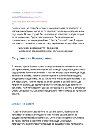$homedir

= "/home/$username";

unlink("$homedir/$userfile");
echo "The file has been deleted!";
?>

Поради това, че потребителското име и паролата се въвеждат от
която и да е форма, могат да се въведат такива принадлежащи на
друг човек. В този случай бихте искали да използвате друга форма
на автентикация. Представете си какво би се случило ако
променливите за въвеждане бяха “../etc” и “passwd”. Има 2 вариант,
които могат да се използват за предотвратяване на подобни атаки:
- Лимитиран достъп на PHP байнърито
- Проверка на всеки променливи, които се въвеждат

Сигурност на базата данни
В днешно време базите данни са кардинален компонент от всяко
уеб приложение, позволяващо на уеб сайт да представя динамично
съдържание. Много от личната и частна информация може да бъде
записана в базата, затова трябва сериозно да се взема предвид
сигурността на данните. За да извлечете или запишете каквато и да
е информация, трябва първо да се свържете с базата данни, да
изпратите заявка, да вземете резултат и след това да затворите
връзката. Най-използвания език за интеракция с базите е Structured
Query Language (SQL).Кактосепредполага PHP не може да предпази
базата.

Дизайн на базата
Първата стъпка е създаването на базата данни, освен ако не
използвате такава на чужд източник. Когато базата данни се
създаде тя притежава собственик. Обикновено собственикът може
да прави всичко с обектите в базата и за да могат други
потребители да я ползват трябва да се създадат нови привилегии.

 