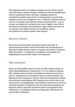Приложенията никога не трябва да правят връзка с базата данни
чрез собственик, защото подобен потребилен може да модифицира
цялото съдържание. Могат да бъдат създадени различни
потребители спрямо всеки аспект на приложението и да им бъде
разрешен достъп до специфични част от обектите. Препоръчително
е да не се създава цялата бизнес логика в приложението , а да се
ползват инструментите на базата като views, triggers, rules. Когато
системата се разшири, има възможност други клиенти да искат да
се свържат и ще трябва логиката да се дублика, докато
инструментите на базата правят това ненужно.

Връзка с базата
Бихте могли да използвате криптирани връзки чрез SSL за
допълнителна сигурност или да използвате ssh за криптиране на
мрежовия трафик между клиента и сървъра. Ако някое от предните
бива използвано, то следенето на трафика и използването на
информацията му ще бъде трудно за атакуващия.

SQL инжекции
Много от уеб разработчиците не знаят как SQL заявките могат да
бъдат фалшифицирани и предполагат, че те са надежни команди.
SQL заявките могат да бъдат използвани за промяна контрола на
достъп, заобикаляне на стандартни защити за автентикация и др.
Директните SQL инжекции е техника, при която атакуващия създава
или използва съществуващи SQL команди за да получи достъп до
скрити данни, да модифицира съществуващи такива или да изпълни
системни команди на машината. Ако не съществува валидация на
входните данни и връзката до базата данни е осъществена чрез
собственик, то атакуващия може да създаде друг собственик във
вашата база. Например:

 