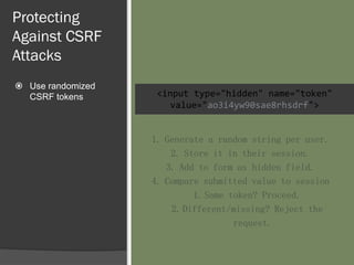 Protecting
Against CSRF
Attacks
 Use randomized
CSRF tokens <input type="hidden" name="token"
value="ao3i4yw90sae8rhsdrf">
1. Generate a random string per user.
2. Store it in their session.
3. Add to form as hidden field.
4. Compare submitted value to session
1.Same token? Proceed.
2.Different/missing? Reject the
request.
 