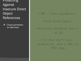 Protecting
Against
Insecure Direct
Object
References
 Check permission
on data input
• URL / route parameters
• Form field inputs
• Basically anything that’s
an ID
• If they don’t have
permission, show a 403 (or
404) page
 