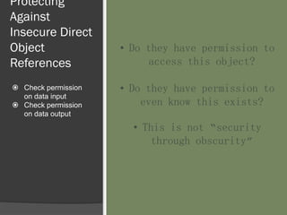Protecting
Against
Insecure Direct
Object
References
 Check permission
on data input
 Check permission
on data output
• Do they have permission to
access this object?
• Do they have permission to
even know this exists?
• This is not “security
through obscurity”
 