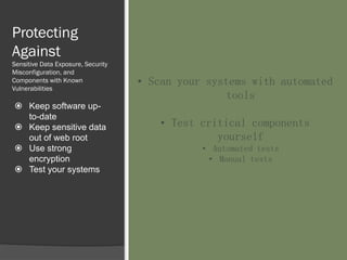 Protecting
Against
Sensitive Data Exposure, Security
Misconfiguration, and
Components with Known
Vulnerabilities
 Keep software up-
to-date
 Keep sensitive data
out of web root
 Use strong
encryption
 Test your systems
• Scan your systems with automated
tools
• Test critical components
yourself
• Automated tests
• Manual tests
 