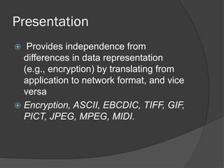 Presentation
 Provides independence from
differences in data representation
(e.g., encryption) by translating from
application to network format, and vice
versa
 Encryption, ASCII, EBCDIC, TIFF, GIF,
PICT, JPEG, MPEG, MIDI.
 