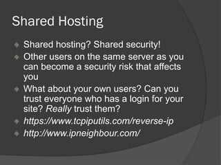 Shared Hosting
Shared hosting? Shared security!
Other users on the same server as you
can become a security risk that affects
you
What about your own users? Can you
trust everyone who has a login for your
site? Really trust them?
https://www.tcpiputils.com/reverse-ip
http://www.ipneighbour.com/
 