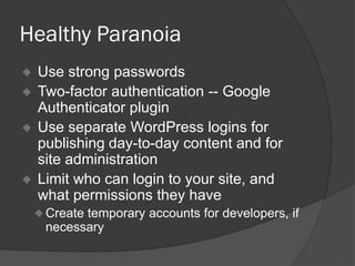 Healthy Paranoia
Use strong passwords
Two-factor authentication -- Google
Authenticator plugin
Use separate WordPress logins for
publishing day-to-day content and for
site administration
Limit who can login to your site, and
what permissions they have
Create temporary accounts for developers, if
necessary
 