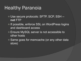 Healthy Paranoia
Use secure protocols: SFTP, SCP, SSH --
not FTP
If possible, enforce SSL on WordPress logins
and dashboard access
Ensure MySQL server is not accessible to
other hosts
Same goes for memcache (or any other data
store)
 
