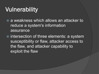 Vulnerability
 a weakness which allows an attacker to
reduce a system's information
assurance
 intersection of three elements: a system
susceptibility or flaw, attacker access to
the flaw, and attacker capability to
exploit the flaw
 