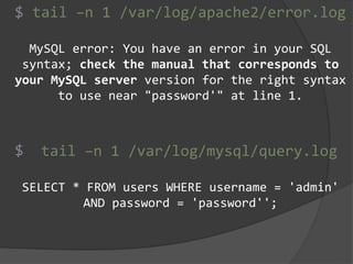 tail –n 1 /var/log/apache2/error.log
MySQL error: You have an error in your SQL
syntax; check the manual that corresponds to
your MySQL server version for the right syntax
to use near "password'" at line 1.
tail –n 1 /var/log/mysql/query.log
SELECT * FROM users WHERE username = 'admin'
AND password = 'password'';
$
$
 