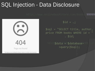 SQL Injection - Data Disclosure
http://www.onlinebookstore.com/books/99999
SELECT * FROM books WHERE id =
$id = …;
$sql = "SELECT title, author,
price FROM books WHERE id = "
. $id;
$data = $database-
>query($sql);
{
}
 