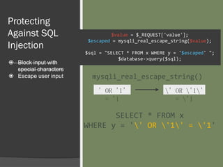 Protecting
Against SQL
Injection
 Block input with
special characters
 Escape user input
$value = $_REQUEST['value'];
$escaped = mysqli_real_escape_string($value);
$sql = "SELECT * FROM x WHERE y = '$escaped' ";
$database->query($sql);
' OR '1'
= '1
' OR '1'
= '1
mysqli_real_escape_string()
SELECT * FROM x
WHERE y = '' OR '1' = '1'
 
