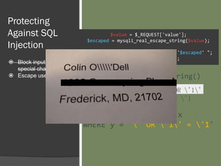 Protecting
Against SQL
Injection
 Block input with
special characters
 Escape user input
$value = $_REQUEST['value'];
$escaped = mysqli_real_escape_string($value);
$sql = "SELECT * FROM x WHERE y = '$escaped' ";
$database->query($sql);
' OR '1'
= '1
' OR '1'
= '1
mysqli_real_escape_string()
SELECT * FROM x
WHERE y = '' OR '1' = '1'
 
