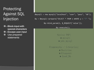 Protecting
Against SQL
Injection
 Block input with
special characters
 Escape user input
 Use prepared
statements
$mysqli = new mysqli("localhost", "user", "pass", "db");
$q = $mysqli->prepare("SELECT * FROM x WHERE y = '?' ");
$q->bind_param(1, $_REQUEST['value']);
$q->execute();
Native PHP:
● mysqli
● pdo_mysql
Frameworks / Libraries:
● Doctrine
● Eloquent
● Zend_Db
 