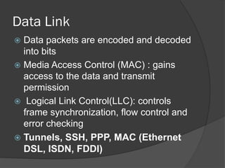 Data Link
 Data packets are encoded and decoded
into bits
 Media Access Control (MAC) : gains
access to the data and transmit
permission
 Logical Link Control(LLC): controls
frame synchronization, flow control and
error checking
 Tunnels, SSH, PPP, MAC (Ethernet
DSL, ISDN, FDDI)
 