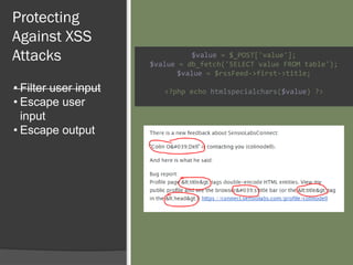 Protecting
Against XSS
Attacks
• Filter user input
• Escape user
input
• Escape output
$value = $_POST['value'];
$value = db_fetch('SELECT value FROM table');
$value = $rssFeed->first->title;
<?php echo htmlspecialchars($value) ?>
 