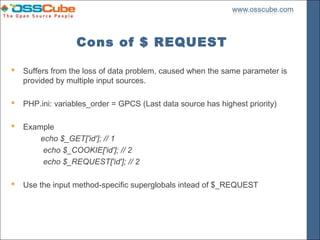 Cons of $ REQUEST

   Suffers from the loss of data problem, caused when the same parameter is
    provided by multiple input sources.

   PHP.ini: variables_order = GPCS (Last data source has highest priority)

   Example
        echo $_GET['id']; // 1
         echo $_COOKIE['id']; // 2
         echo $_REQUEST['id']; // 2

   Use the input method-specific superglobals intead of $_REQUEST
 