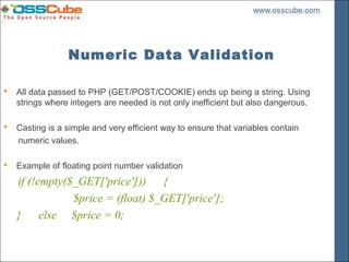 Numeric Data Validation

   All data passed to PHP (GET/POST/COOKIE) ends up being a string. Using
    strings where integers are needed is not only inefficient but also dangerous.

   Casting is a simple and very efficient way to ensure that variables contain
    numeric values.

   Example of floating point number validation
    if (!empty($_GET['price'])) {
                $price = (float) $_GET['price'];
    }     else $price = 0;
 