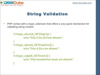 String Validation

   PHP comes with a ctype, extension that offers a very quick mechanism for
    validating string content.

         if (!ctype_alnum($_GET['login'])) {
                   echo "Only A-Za-z0-9 are allowed.";
         }
         if (!ctype_alpha($_GET['captcha'])) {
                   echo "Only A-Za-z are allowed.";
         }
         if (!ctype_xdigit($_GET['color'])) {
                   echo "Only hexadecimal values are allowed";
         }
 