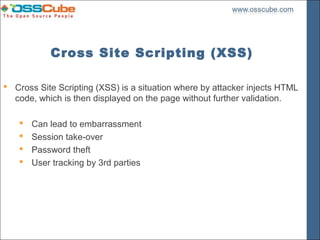 Cross Site Scripting (XSS)

 Cross Site Scripting (XSS) is a situation where by attacker injects HTML
  code, which is then displayed on the page without further validation.

       Can lead to embarrassment
       Session take-over
       Password theft
       User tracking by 3rd parties
 