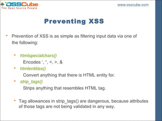 Preventing XSS

 Prevention of XSS is as simple as filtering input data via one of
  the following:

     htmlspecialchars()
        Encodes ‘, “, <, >, &
     htmlentities()
        Convert anything that there is HTML entity for.
     strip_tags()
        Strips anything that resembles HTML tag.

     Tag allowances in strip_tags() are dangerous, because attributes
      of those tags are not being validated in any way.
 