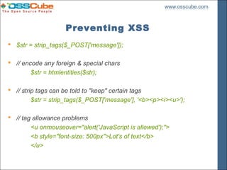 Preventing XSS
 $str = strip_tags($_POST['message']);

 // encode any foreign & special chars
        $str = htmlentities($str);

 // strip tags can be told to "keep" certain tags
         $str = strip_tags($_POST['message'], '<b><p><i><u>');

 // tag allowance problems
        <u onmouseover="alert('JavaScript is allowed');">
        <b style="font-size: 500px">Lot's of text</b>
        </u>
 