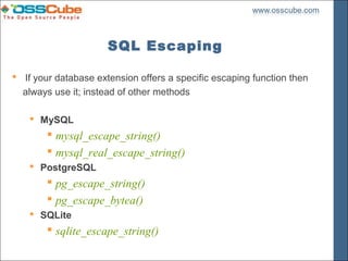 SQL Escaping

 If your database extension offers a specific escaping function then
  always use it; instead of other methods

     MySQL
         mysql_escape_string()
         mysql_real_escape_string()
     PostgreSQL
         pg_escape_string()
         pg_escape_bytea()
     SQLite
         sqlite_escape_string()
 
