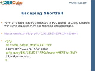 Escaping Shortfall

 When un-quoted integers are passed to SQL queries, escaping functions
  won’t save you, since there are no special chars to escape.

 http://example.com/db.php?id=0;DELETE%20FROM%20users

 <?php
   $id = sqlite_escape_string($_GET['id']);
   // $id is still 0;DELETE FROM users
   sqlite_query($db,"SELECT * FROM users WHERE id={$id}");
   // Bye Bye user data...
  ?>
 