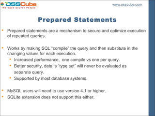 Prepared Statements
 Prepared statements are a mechanism to secure and optimize execution
  of repeated queries.

 Works by making SQL “compile” the query and then substitute in the
  changing values for each execution.
    Increased performance, one compile vs one per query.
    Better security, data is “type set” will never be evaluated as
     separate query.
    Supported by most database systems.

 MySQL users will need to use version 4.1 or higher.
 SQLite extension does not support this either.
 