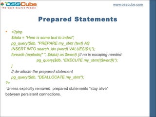 Prepared Statements
   <?php
    $data = "Here is some text to index";
    pg_query($db, "PREPARE my_stmt (text) AS
    INSERT INTO search_idx (word) VALUES($1)");
    foreach (explode(" ", $data) as $word) {// no is escaping needed
                    pg_query($db, "EXECUTE my_stmt({$word})");
    }
    // de-allocte the prepared statement
    pg_query($db, "DEALLOCATE my_stmt");
?>
 Unless explicitly removed, prepared statements “stay alive”
between persistent connections.
 