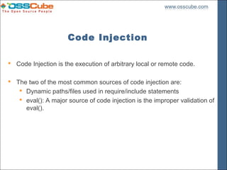 Code Injection

 Code Injection is the execution of arbitrary local or remote code.

 The two of the most common sources of code injection are:
    Dynamic paths/files used in require/include statements
    eval(): A major source of code injection is the improper validation of
     eval().
 