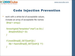 Code Injection Prevention
 work with a white-list of acceptable values.
  //create an array of acceptable file names
    $tmpl = array();

    foreach(glob("templates/*.tmpl") as $v) {
       $tmpl[md5($v)] = $v;
    }

    if (isset($tmpl[$_GET['path']])) {
        $fp = fopen($tmpl[$_GET['path']], "r");
    }
 