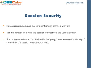 Session Security

   Sessions are a common tool for user tracking across a web site.

   For the duration of a visit, the session is effectively the user’s identity.

   If an active session can be obtained by 3rd party, it can assume the identity of
    the user who’s session was compromised.
 