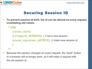 Securing Session ID
 To prevent session id theft, the id can be altered on every request,
  invalidating old values.
   <?php
      session_start();
      if (!empty($_SESSION)) { // not a new session
      session_regenerate_id(TRUE); // make new session id
      }
   ?>
 Because the session changes on every request, the “back” button
  in a browser will no longer work, as it will make a request with
  the old session id.
 