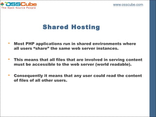 Shared Hosting

   Most PHP applications run in shared environments where
    all users “share” the same web server instances.

   This means that all files that are involved in serving content
    must be accessible to the web server (world readable).

   Consequently it means that any user could read the content
    of files of all other users.
 