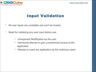 Input Validation

   All user inputs are unreliable and can’t be trusted.

   Need for validating any user input before use :

          Unexpected Modification by the user
          Intentional attempt to gain unauthorized access to the
           application
          Attempt to crash the application by the malicious users
 