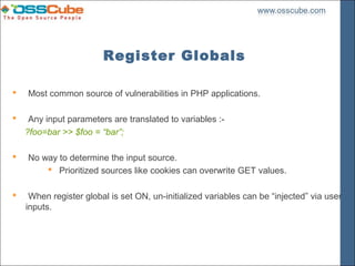 Register Globals

   Most common source of vulnerabilities in PHP applications.

    Any input parameters are translated to variables :-
    ?foo=bar >> $foo = “bar”;

   No way to determine the input source.
         Prioritized sources like cookies can overwrite GET values.

    When register global is set ON, un-initialized variables can be “injected” via user
    inputs.
 
