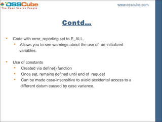 Contd…

   Code with error_reporting set to E_ALL.
     Allows you to see warnings about the use of un-initialized
       variables.

   Use of constants
     Created via define() function
     Once set, remains defined until end of request
     Can be made case-insensitive to avoid accidental access to a
        different datum caused by case variance.
 