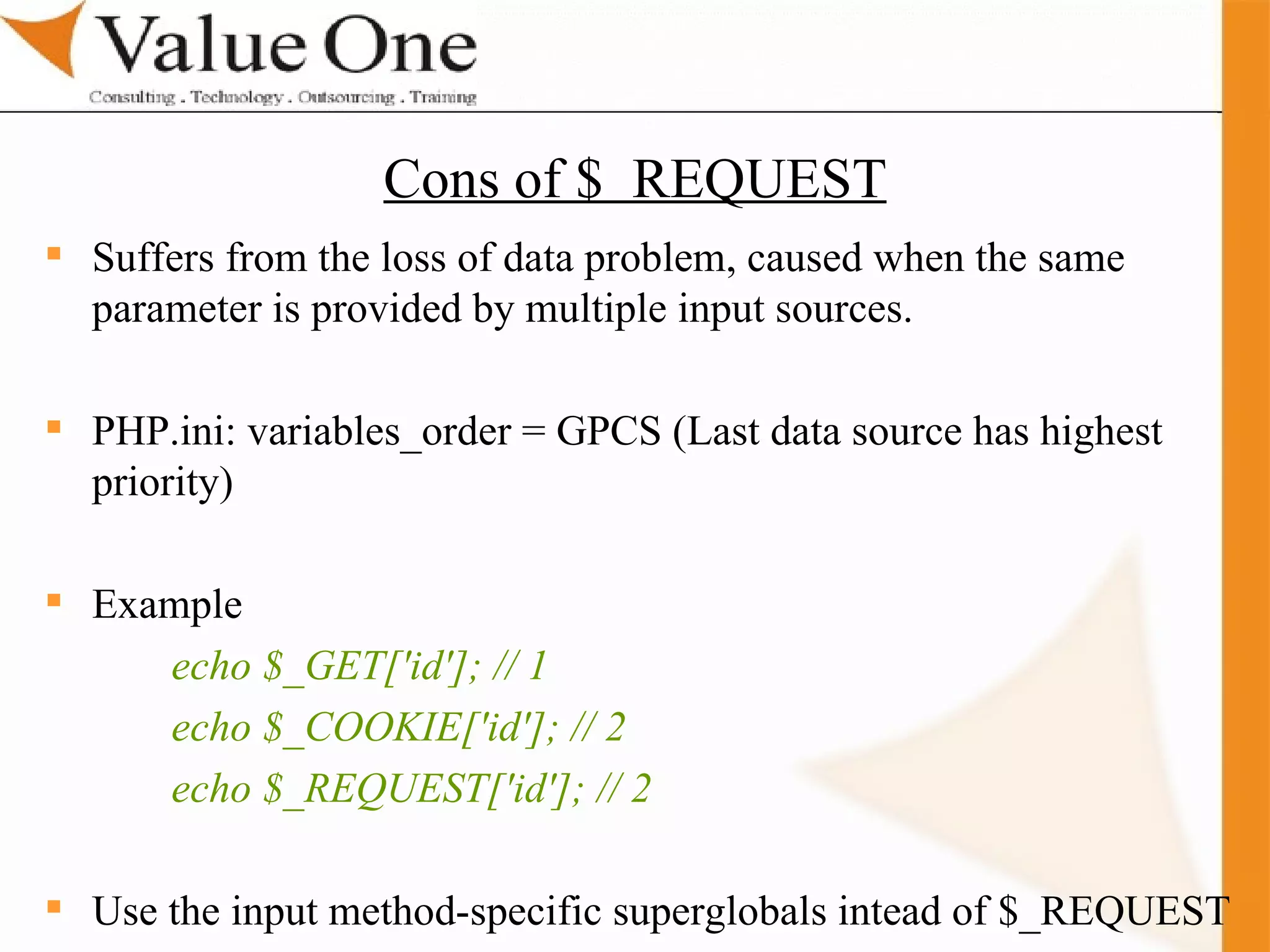 . Training Suffers from the loss of data problem, caused when the same parameter is provided by multiple input sources.  PHP.ini: variables_order = GPCS (Last data source has highest priority) Example  echo $_GET['id']; // 1 echo $_COOKIE['id']; // 2 echo $_REQUEST['id']; // 2 Use the input method-specific superglobals intead of $_REQUEST Cons of $  REQUEST 
