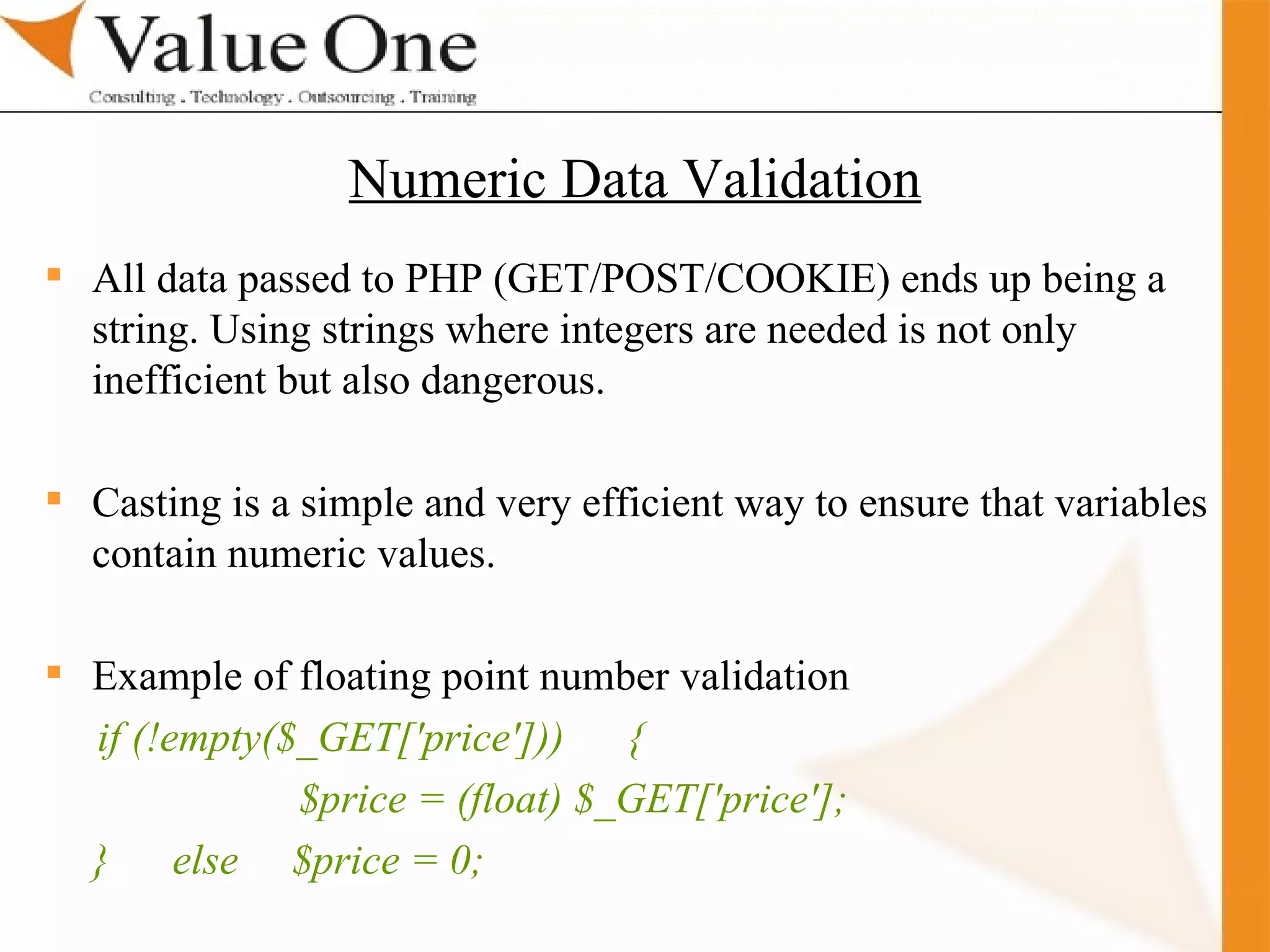. Training All data passed to PHP (GET/POST/COOKIE) ends up being a string. Using strings where integers are needed is not only inefficient but also dangerous.  Casting is a simple and very efficient way to ensure that variables  contain numeric values.  Example of floating point number validation if (!empty($_GET['price']))  {  $price = (float) $_GET['price']; }  else  $price = 0; Numeric Data Validation 