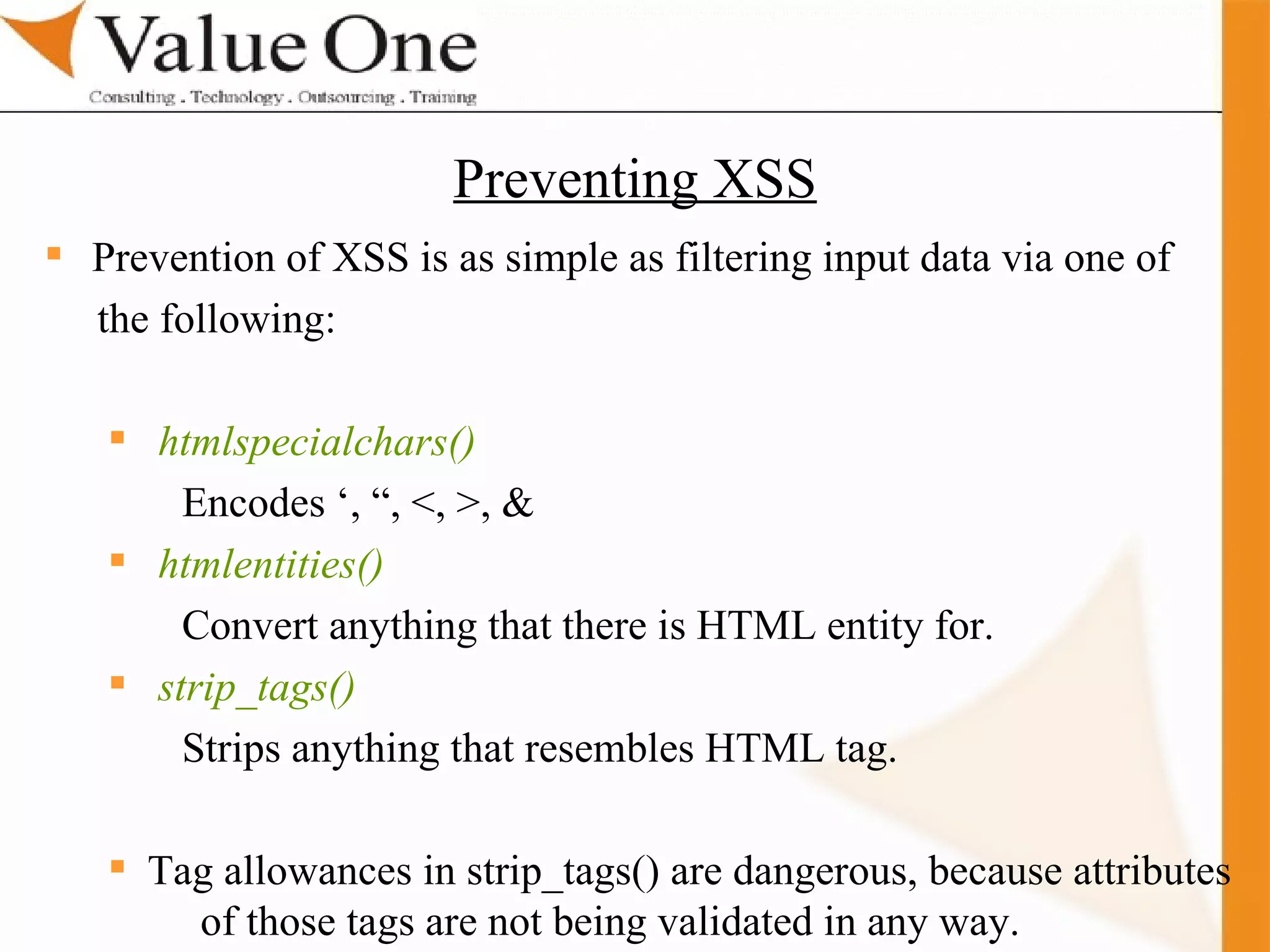 . Training Prevention of XSS is as simple as filtering input data via one of  the following: htmlspecialchars()   Encodes ‘, “, <, >, & htmlentities()   Convert anything that there is HTML entity for. strip_tags()   Strips anything that resembles HTML tag. Tag allowances in strip_tags() are dangerous, because attributes  of those tags are not being validated in any way. Preventing XSS 