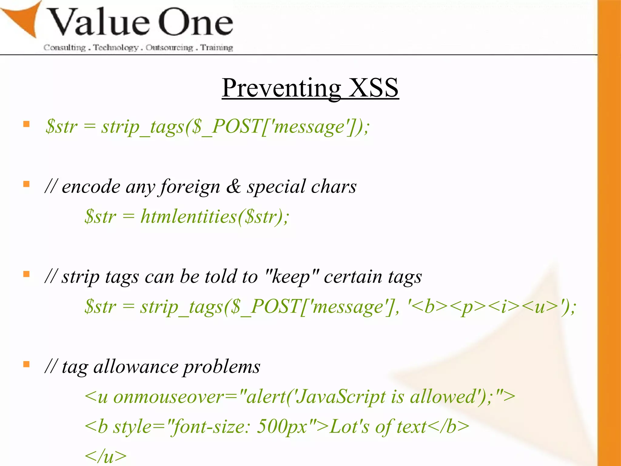 . Training $str = strip_tags($_POST['message']); // encode any foreign & special chars $str = htmlentities($str); // strip tags can be told to &quot;keep&quot; certain tags $str = strip_tags($_POST['message'], '<b><p><i><u>'); // tag allowance problems <u onmouseover=&quot;alert('JavaScript is allowed');&quot;> <b style=&quot;font-size: 500px&quot;>Lot's of text</b> </u> Preventing XSS 