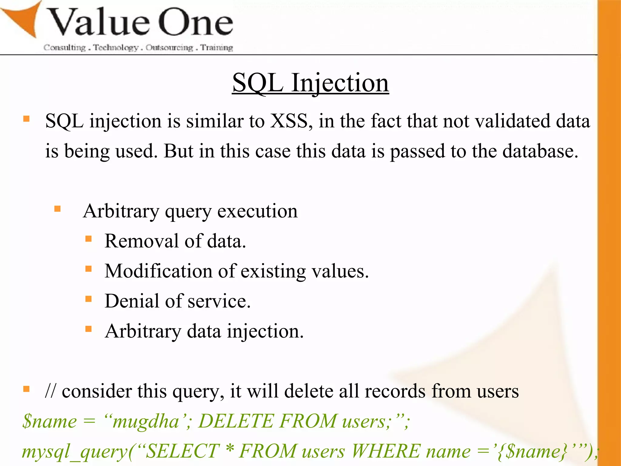 . Training SQL injection is similar to XSS, in the fact that not validated data  is being used. But in this case this data is passed to the database.  Arbitrary query execution Removal of data. Modification of existing values. Denial of service. Arbitrary data injection. // consider this query, it will delete all records from users $name = “mugdha’; DELETE FROM users;”; mysql_query(“SELECT * FROM users WHERE name =’{$name}’”); SQL Injection 
