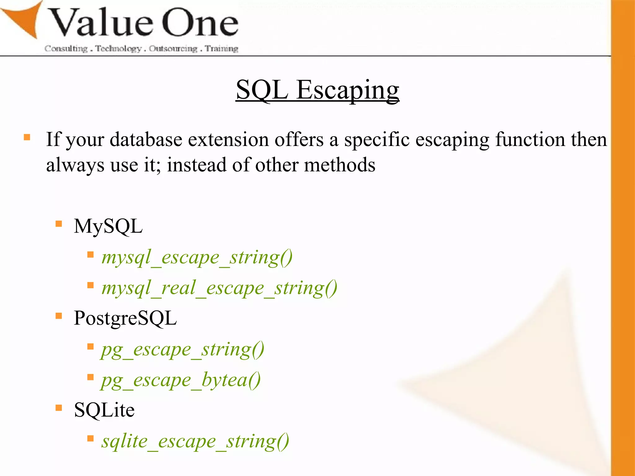 . Training If your database extension offers a specific escaping function then always use it; instead of other methods MySQL mysql_escape_string() mysql_real_escape_string() PostgreSQL pg_escape_string() pg_escape_bytea() SQLite sqlite_escape_string()   SQL Escaping 