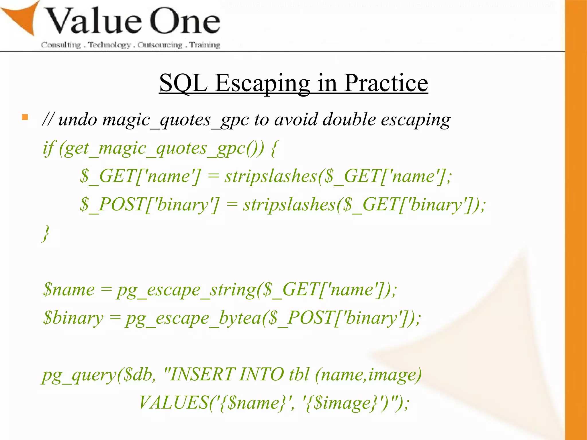 . Training SQL Escaping in Practice // undo magic_quotes_gpc to avoid double escaping if (get_magic_quotes_gpc()) { $_GET['name'] = stripslashes($_GET['name']; $_POST['binary'] = stripslashes($_GET['binary']); } $name = pg_escape_string($_GET['name']); $binary = pg_escape_bytea($_POST['binary']); pg_query($db, &quot;INSERT INTO tbl (name,image) VALUES('{$name}', '{$image}')&quot;); 