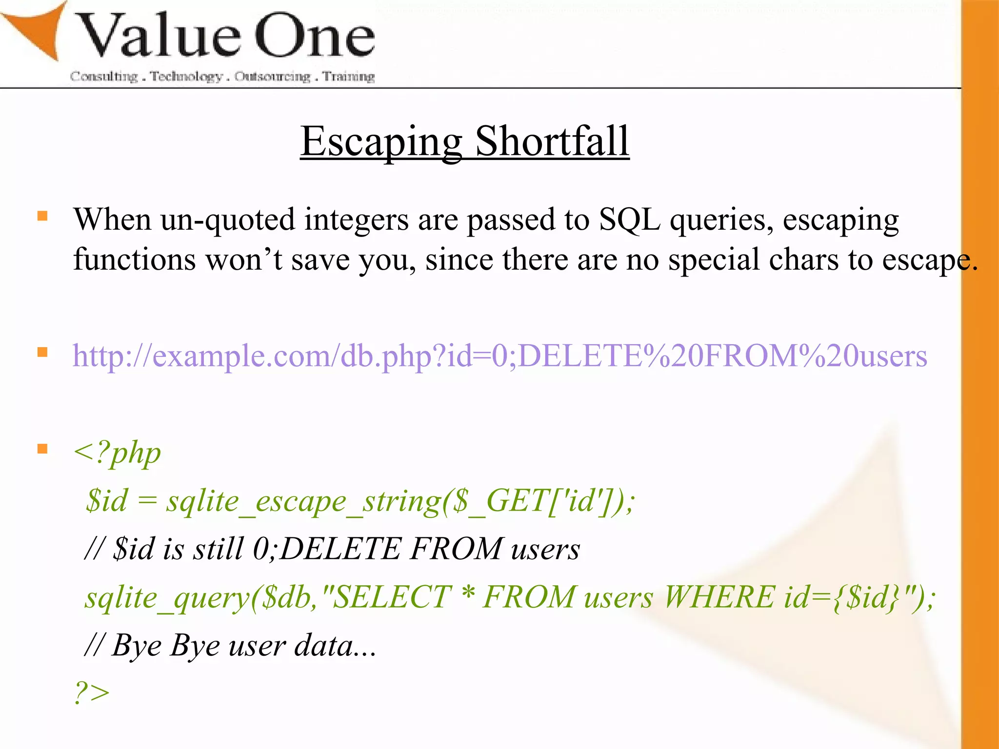 . Training When un-quoted integers are passed to SQL queries, escaping functions won’t save you, since there are no special chars to escape. http://example.com/db.php?id=0;DELETE%20FROM%20users <?php $id = sqlite_escape_string($_GET['id']); // $id is still 0;DELETE FROM users sqlite_query($db,&quot;SELECT * FROM users WHERE id={$id}&quot;); // Bye Bye user data... ?>  Escaping Shortfall 
