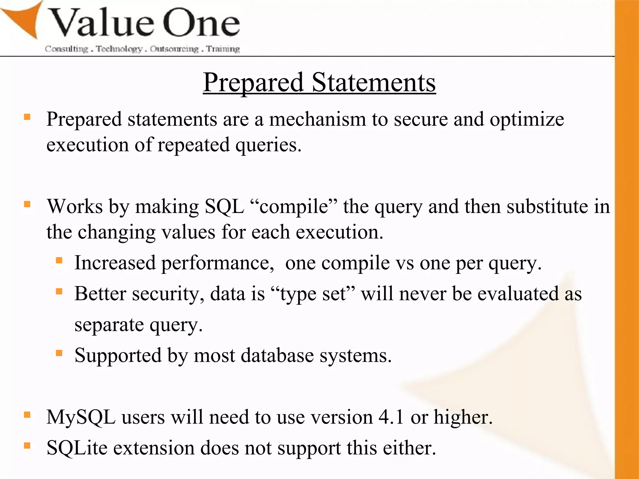 . Training Prepared statements are a mechanism to secure and optimize execution of repeated queries. Works by making SQL “compile” the query and then substitute in the changing values for each execution. Increased performance,  one compile vs one per query. Better security, data is “type set” will never be evaluated as separate query. Supported by most database systems. MySQL users will need to use version 4.1 or higher. SQLite extension does not support this either. Prepared Statements 