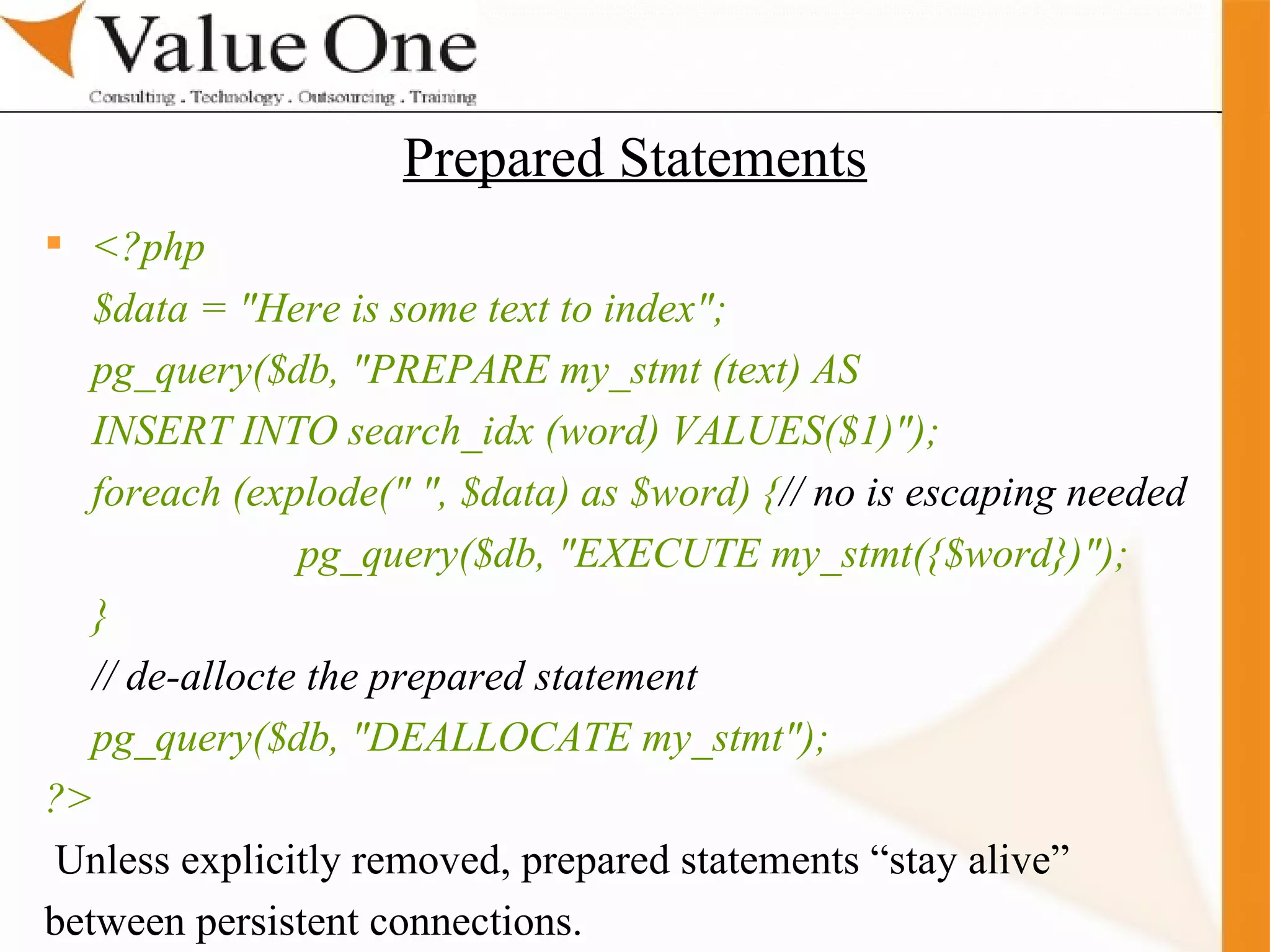 . Training <?php $data = &quot;Here is some text to index&quot;; pg_query($db, &quot;PREPARE my_stmt (text) AS INSERT INTO search_idx (word) VALUES($1)&quot;); foreach (explode(&quot; &quot;, $data) as $word) { // no is escaping needed pg_query($db, &quot;EXECUTE my_stmt({$word})&quot;); } // de-allocte the prepared statement pg_query($db, &quot;DEALLOCATE my_stmt&quot;); ?>   Unless explicitly removed, prepared statements “stay alive” between persistent connections. Prepared Statements 