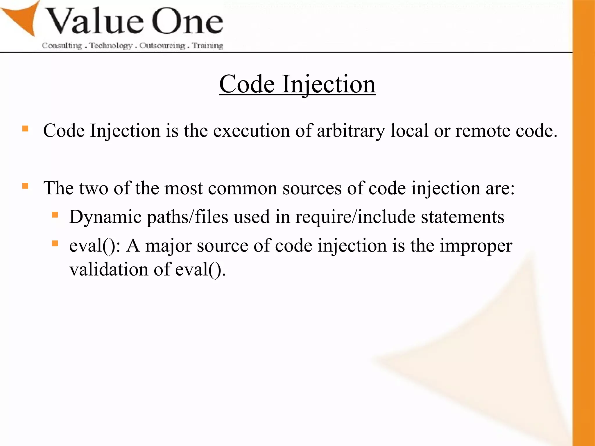 . Training Code Injection is the execution of arbitrary local or remote code. The two of the most common sources of code injection are: Dynamic paths/files used in require/include statements eval(): A major source of code injection is the improper validation of eval(). Code Injection 